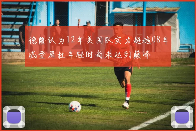德隆认为12年美国队实力超越08年威登眉杜年轻时尚未达到巅峰