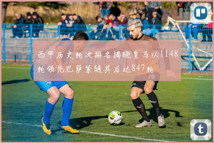 西甲历史轮次排名揭晓皇马以1148轮领先巴萨紧随其后达847轮