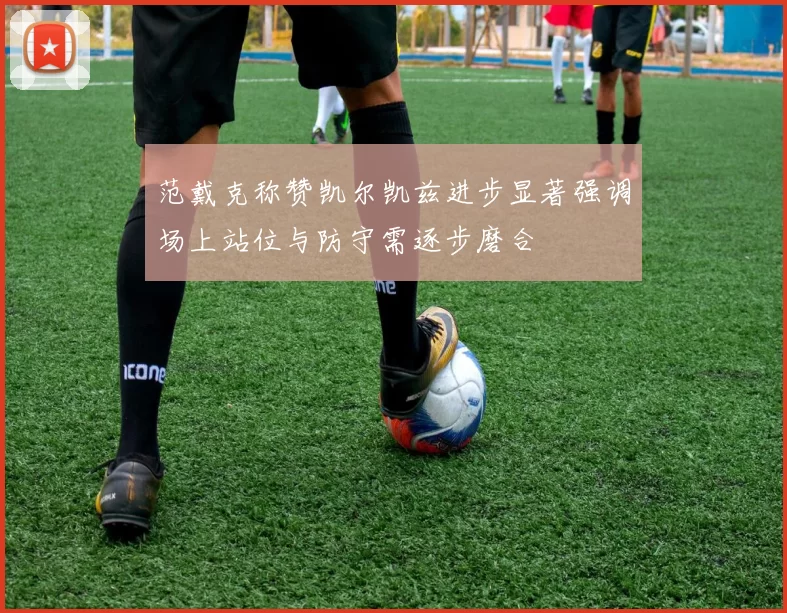 范戴克称赞凯尔凯兹进步显著强调场上站位与防守需逐步磨合